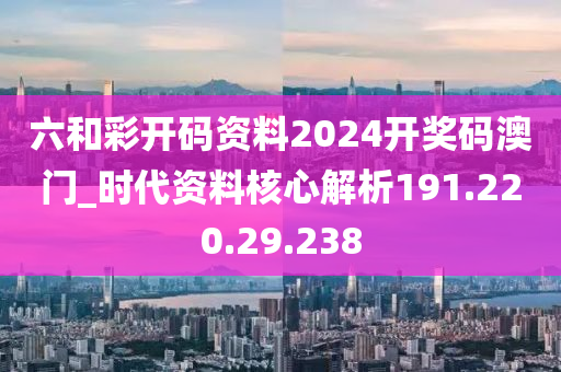 六和彩开码资料2024开奖码澳门_时代资料核心解析191.220.29.238