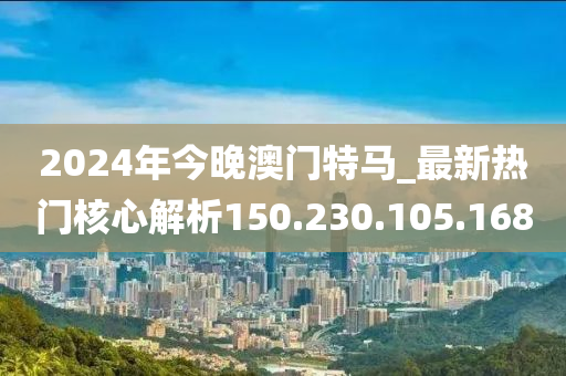 2024年今晚澳门特马_最新热门核心解析150.230.105.168