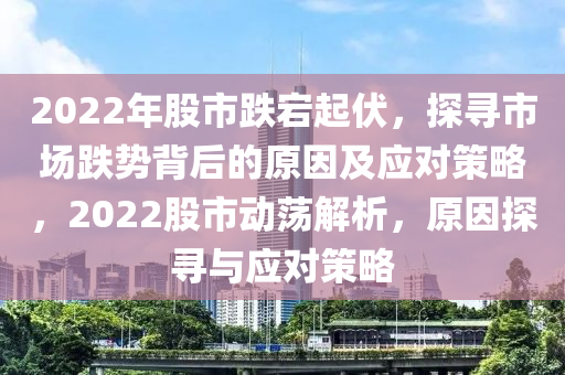 2022年股市跌宕起伏，探寻市场跌势背后的原因及应对策略，2022股市动荡解析，原因探寻与应对策略