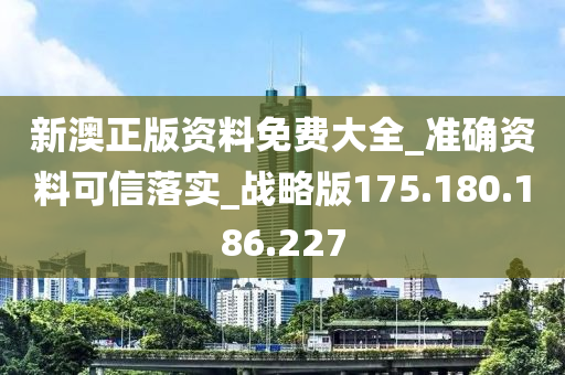 新澳正版资料免费大全_准确资料可信落实_战略版175.180.186.227