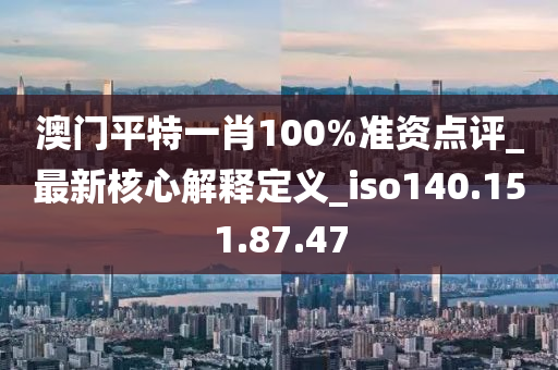 澳门平特一肖100%准资点评_最新核心解释定义_iso140.151.87.47