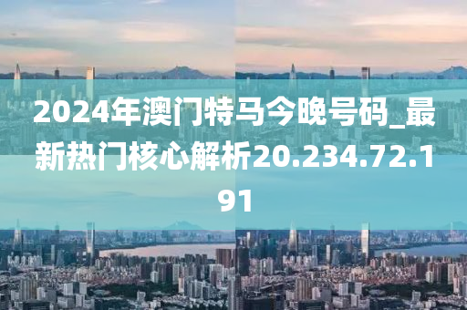 2024年澳门特马今晚号码_最新热门核心解析20.234.72.191