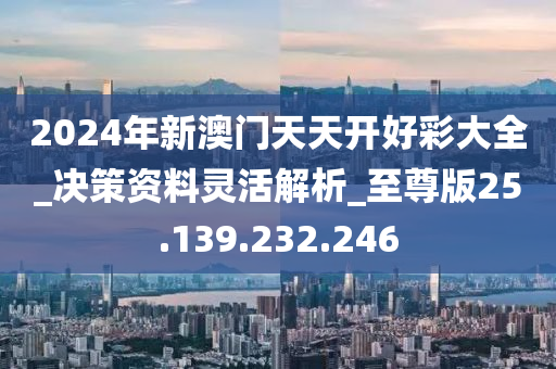 2024年新澳门天天开好彩大全_决策资料灵活解析_至尊版25.139.232.246