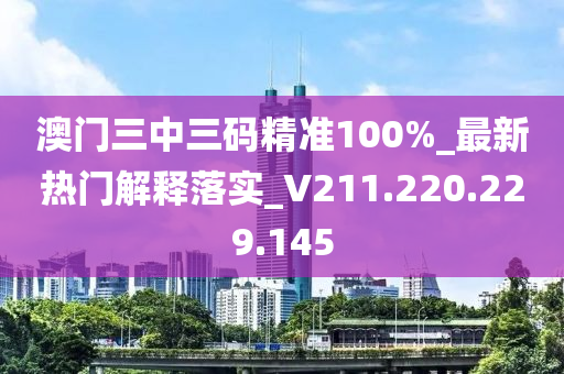 澳门三中三码精准100%_最新热门解释落实_V211.220.229.145