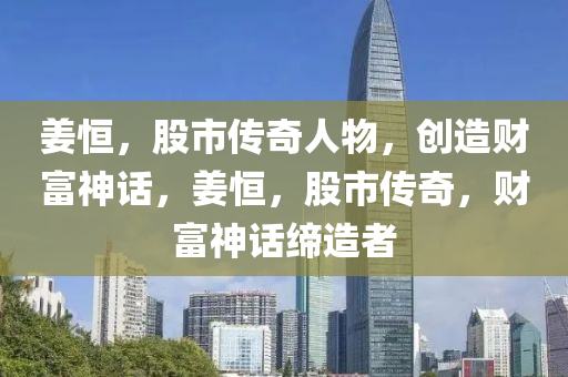 姜恒，股市传奇人物，创造财富神话，姜恒，股市传奇，财富神话缔造者