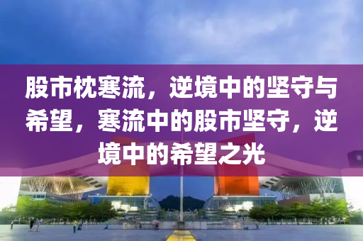 股市枕寒流，逆境中的坚守与希望，寒流中的股市坚守，逆境中的希望之光