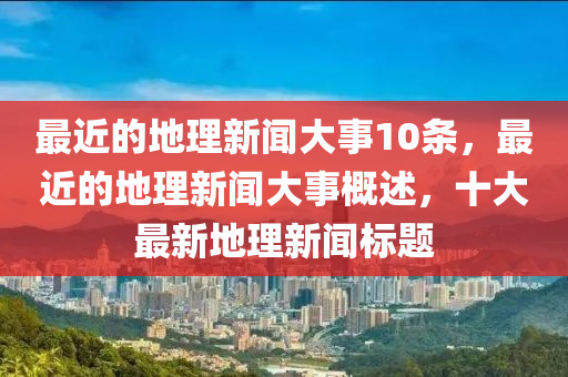 最近的地理新闻大事10条，最近的地理新闻大事概述，十大最新地理新闻标题