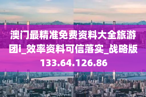 澳门最精准免费资料大全旅游团i_效率资料可信落实_战略版133.64.126.86