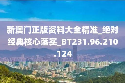 新澳门正版资料大全精准_绝对经典核心落实_BT231.96.210.124