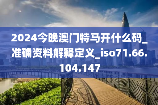 2024今晚澳门特马开什么码_准确资料解释定义_iso71.66.104.147