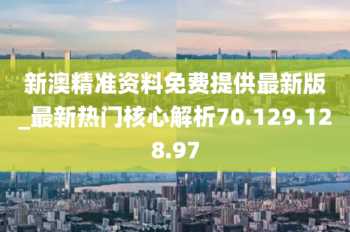 新澳精准资料免费提供最新版_最新热门核心解析70.129.128.97