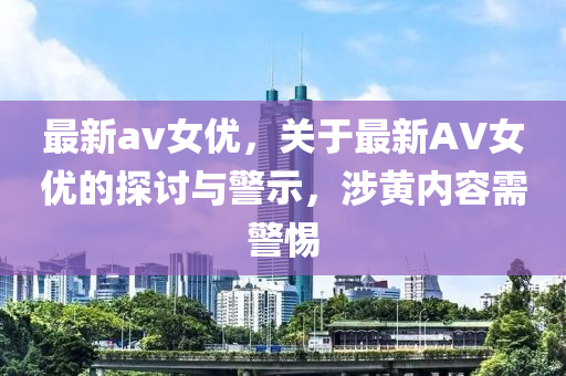 最新av女优，关于最新AV女优的探讨与警示，涉黄内容需警惕