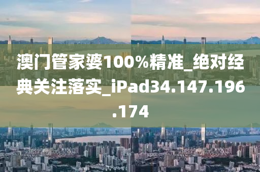 澳门管家婆100%精准_绝对经典关注落实_iPad34.147.196.174