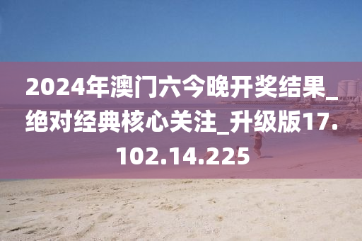 2024年澳门六今晚开奖结果_绝对经典核心关注_升级版17.102.14.225