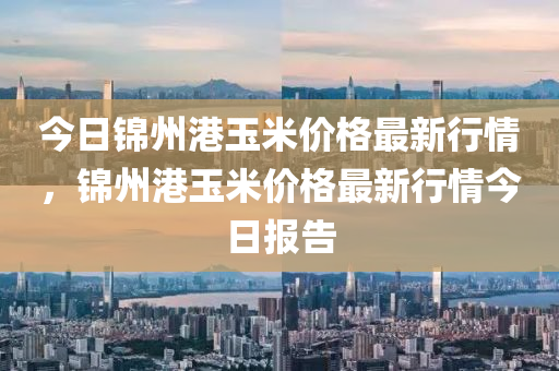 今日锦州港玉米价格最新行情，锦州港玉米价格最新行情今日报告