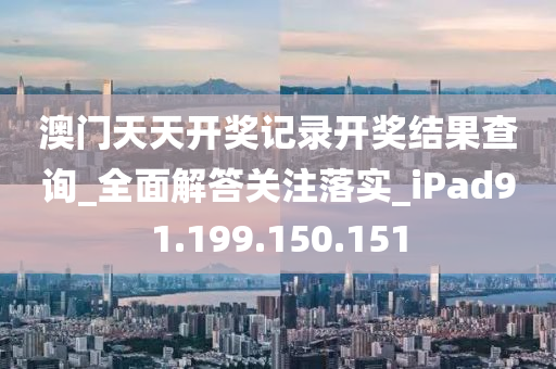 澳门天天开奖记录开奖结果查询_全面解答关注落实_iPad91.199.150.151