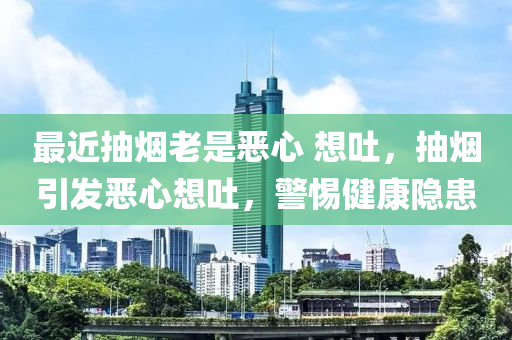 最近抽烟老是恶心 想吐，抽烟引发恶心想吐，警惕健康隐患