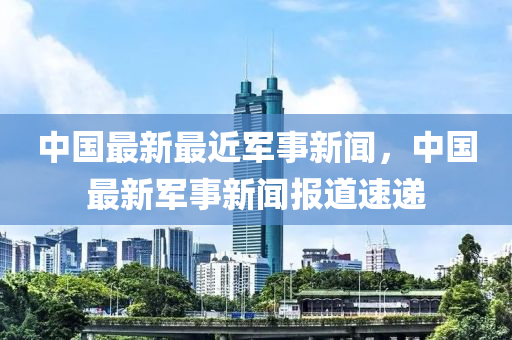 中国最新最近军事新闻，中国最新军事新闻报道速递