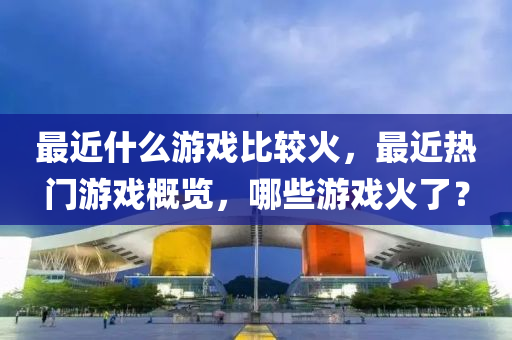 最近什么游戏比较火，最近热门游戏概览，哪些游戏火了？