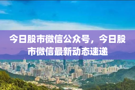 今日股市微信公众号，今日股市微信最新动态速递