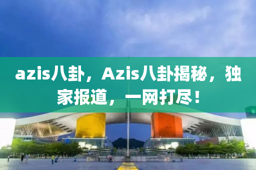 azis八卦，Azis八卦揭秘，独家报道，一网打尽！