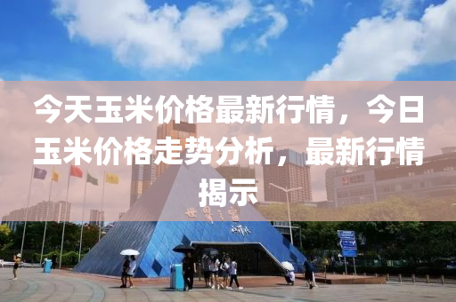 今天玉米价格最新行情，今日玉米价格走势分析，最新行情揭示