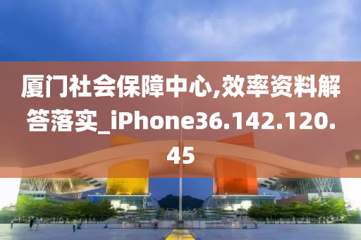 厦门社会保障中心,效率资料解答落实_iPhone36.142.120.45