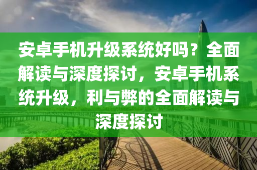 安卓手机升级系统好吗？全面解读与深度探讨，安卓手机系统升级，利与弊的全面解读与深度探讨