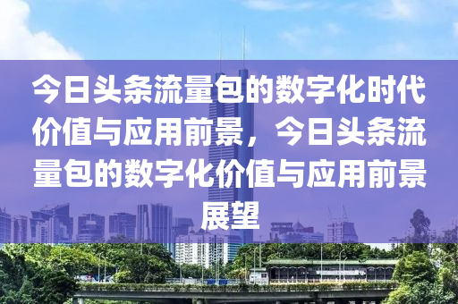 今日头条流量包的数字化时代价值与应用前景，今日头条流量包的数字化价值与应用前景展望