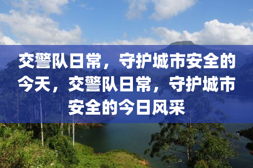 交警队日常，守护城市安全的今天，交警队日常，守护城市安全的今日风采