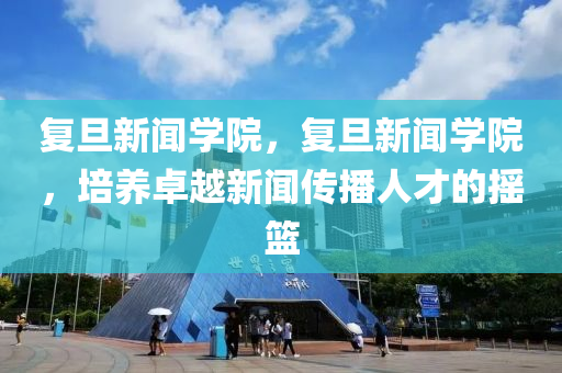 复旦新闻学院，复旦新闻学院，培养卓越新闻传播人才的摇篮