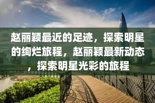 赵丽颖最近的足迹，探索明星的绚烂旅程，赵丽颖最新动态，探索明星光彩的旅程