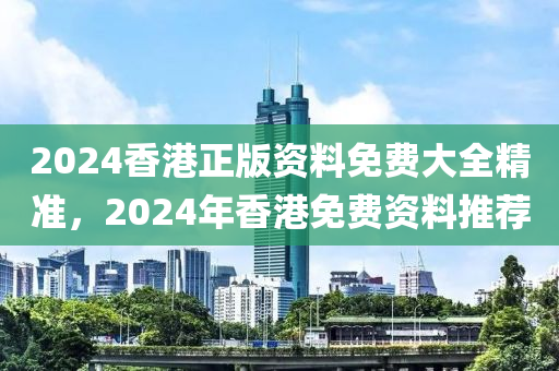 2024香港正版资料免费大全精准，2024年香港免费资料推荐