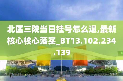 北医三院当日挂号怎么退,最新核心核心落实_BT13.102.234.139