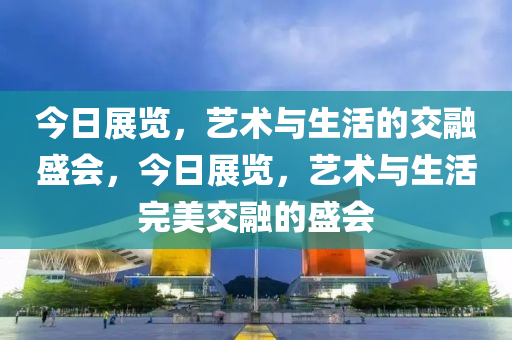 今日展览，艺术与生活的交融盛会，今日展览，艺术与生活完美交融的盛会