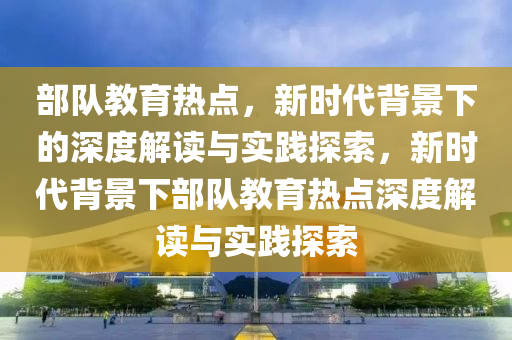 部队教育热点，新时代背景下的深度解读与实践探索，新时代背景下部队教育热点深度解读与实践探索