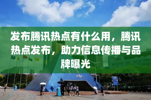 发布腾讯热点有什么用，腾讯热点发布，助力信息传播与品牌曝光