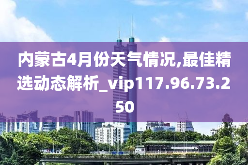 内蒙古4月份天气情况,最佳精选动态解析_vip117.96.73.250