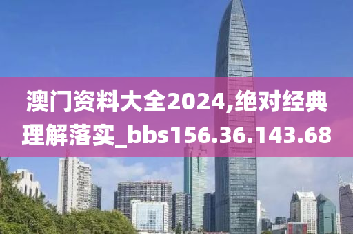 澳门资料大全2024,绝对经典理解落实_bbs156.36.143.68