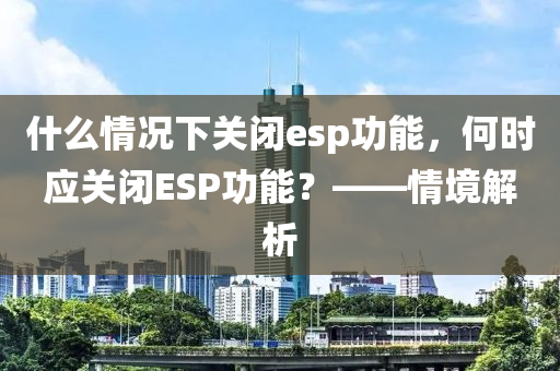 什么情况下关闭esp功能，何时应关闭ESP功能？——情境解析