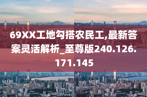 69XX工地勾搭农民工,最新答案灵活解析_至尊版240.126.171.145