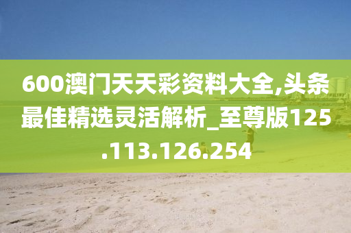 600澳门天天彩资料大全,头条最佳精选灵活解析_至尊版125.113.126.254