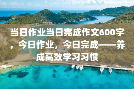 当日作业当日完成作文600字，今日作业，今日完成——养成高效学习习惯