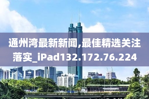 通州湾最新新闻,最佳精选关注落实_iPad132.172.76.224