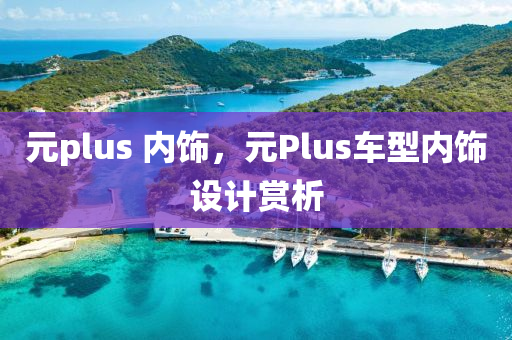 元plus 内饰，元Plus车型内饰设计赏析