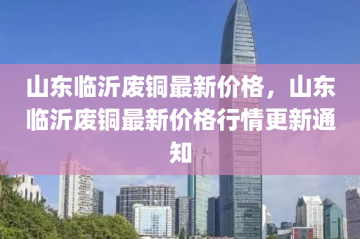 山东临沂废铜最新价格，山东临沂废铜最新价格行情更新通知