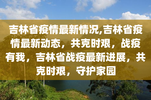 吉林省疫情最新情况,吉林省疫情最新动态，共克时艰，战疫有我，吉林省战疫最新进展，共克时艰，守护家园