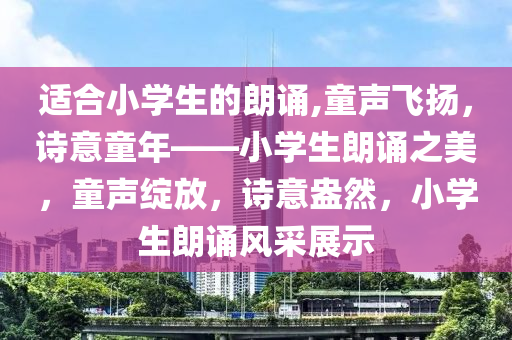 适合小学生的朗诵,童声飞扬，诗意童年——小学生朗诵之美，童声绽放，诗意盎然，小学生朗诵风采展示