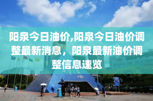 阳泉今日油价,阳泉今日油价调整最新消息，阳泉最新油价调整信息速览