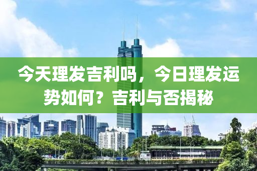 今天理发吉利吗，今日理发运势如何？吉利与否揭秘